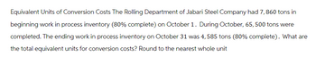 Equivalent Units of Conversion Costs The Rolling Department of Jabari Steel Company had 7, 860 tons in
beginning work in process inventory (80% complete) on October 1. During October, 65, 500 tons were
completed. The ending work in process inventory on October 31 was 4, 585 tons (80% complete). What are
the total equivalent units for conversion costs? Round to the nearest whole unit