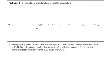 Problems 1-3, find a linear model and use it to make a prediction.
Vallio EA
$956-
A
-I
AG
's val..
- J.
3. Life expectancy in the United States was 76.64 years in 2000. In 2010, the life expectancy rose
to 78.54. Find a function to model life expectancy E, in relation to years t. Predict the life
expectancy for someone born in the U.S. in the year 2020.