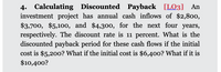 4. Calculating Discounted Payback [LO3] An
investment project has annual cash inflows of $2,800,
$3,700, $5,100, and $4,300, for the next four years,
respectively. The discount rate is 11 percent. What is the
discounted payback period for these cash flows if the initial
cost is $5,200? What if the initial cost is $6,40o? What if it is
$10,400?
