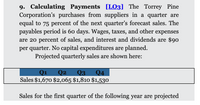 9. Calculating Payments [LO3] The Torrey Pine
Corporation's purchases from suppliers in a quarter are
equal to 75 percent of the next quarter's forecast sales. The
payables period is 60 days. Wages, taxes, and other expenses
are 20 percent of sales, and interest and dividends are $90
per quarter. No capital expenditures are planned.
Projected quarterly sales are shown here:
Q3
Sales $1,670 $2,065 $1,810 $1,530
Q1
Q2
Q4
Sales for the first quarter of the following year are projected
