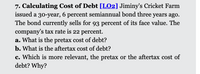 7. Calculating Cost of Debt [L02] Jiminy's Cricket Farm
issued a 30-year, 6 percent semiannual bond three years ago.
The bond currently sells for 93 percent of its face value. The
company's tax rate is 22 percent.
a. What is the pretax cost of debt?
b. What is the aftertax cost of debt?
c. Which is more relevant, the pretax or the aftertax cost of
debt? Why?
