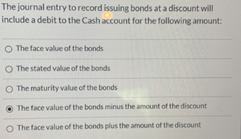 The journal entry to record issuing bonds at a discount will
include a debit to the Cash account for the following amount:
O The face value of the bonds
O The stated value of the bonds
O The maturity value of the bonds
The face value of the bonds minus the amount of the discount
O The face value of the bonds plus the amount of the discount