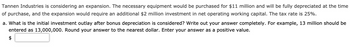 Tannen Industries is considering an expansion. The necessary equipment would be purchased for $11 million and will be fully depreciated at the time
of purchase, and the expansion would require an additional $2 million investment in net operating working capital. The tax rate is 25%.
a. What is the initial investment outlay after bonus depreciation is considered? Write out your answer completely. For example, 13 million should be
entered as 13,000,000. Round your answer to the nearest dollar. Enter your answer as a positive value.
$