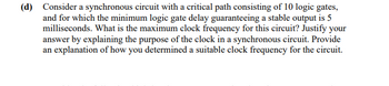 (d) Consider a synchronous circuit with a critical path consisting of 10 logic gates,
and for which the minimum logic gate delay guaranteeing a stable output is 5
milliseconds. What is the maximum clock frequency for this circuit? Justify your
answer by explaining the purpose of the clock in a synchronous circuit. Provide
an explanation of how you determined a suitable clock frequency for the circuit.