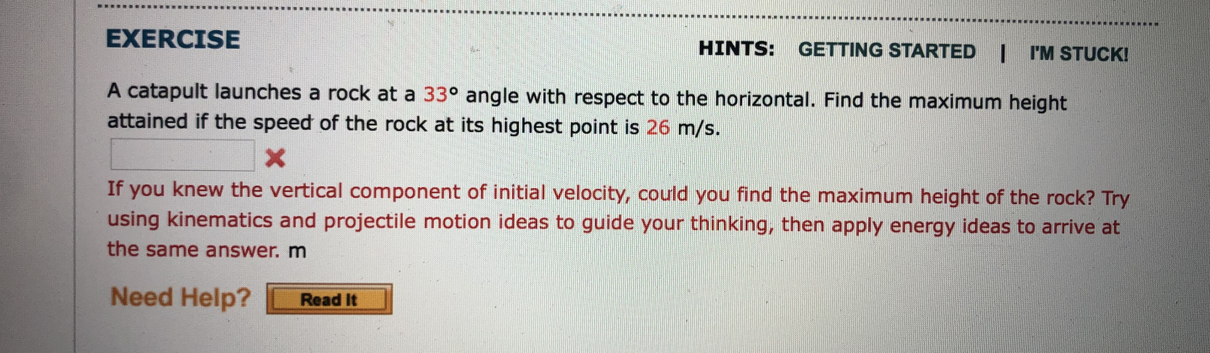 EXERCISE
HINTS: GETTING STARTED I I'M STUCK!
A catapult launches a rock at a 33° angle with respect to the horizontal. Find the maximum height
attained if the speed of the rock at its highest point is 26 m/s.
If you knew the vertical component of initial velocity, could you find the maximum height of the rock? Try
using kinematics and projectile motion ideas to guide your thinking, then apply energy ideas to arrive at
the same answer. m
Need Help? Read It
