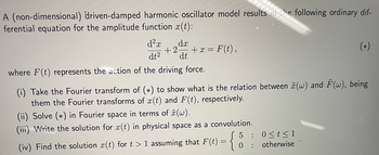 dx
+2 + x = F(t),
dt
A (non-dimensional) driven-damped harmonic oscillator model results in the following ordinary dif-
ferential equation for the amplitude function x(t):
d²x
dt²
where F(t) represents the action of the driving force.
****
(ii) Solve (x) in Fourier space in terms of (w).
(iii) Write the solution for x(t) in physical space as a convolution.
810
60000
(i) Take the Fourier transform of (x) to show what is the relation between (w) and (w), being
them the Fourier transforms of x(t) and F(t), respectively.
(iv) Find the solution ä(t) for t > 1 assuming that F(t) = { 0:
5 : 0<t<1
otherwise
(*)