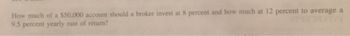 How much of a $50,000 account should a broker invest at 8 percent and how much at 12 percent to average a
9.5 percent yearly rate of return?