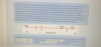 Let's walk through the median voter theorem in a little more detail. Consider a town with three voters,
Enrique, Nandini, and Torsten. The big issue in the upcoming election is how high the sales tax rate
should be. As you'll learn in macroeconomics (and in real life), on average, a government that wants to
do more spending has to bring in more taxes, so "higher permanent taxes" is the same as "higher
government spending." Enrique wants low taxes and small government, Nandini is in the middle, and
Torsten wants the biggest town government of the three. Each one is a stubborn person, and his or her
favorite position-what economic theorists call the "ideal point-never changes in this problem. Their
preferences can be summed up like this, with the x denoting each person's favorite tax rate:
Enrique
0%
N
O
Sales tax rate
Nandini
P
Torsten
20%
Suppose there are two politicians running for office, N and O (so ignore P for now). Enrique will vote for
Choose your answer. Nandini will vote for Choose your answer and Torsten will vote for
Choose your answer. Candidate Choose your answer will win the election.