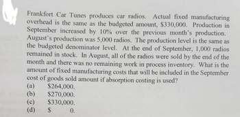 Frankfort Car Tunes produces car radios. Actual fixed manufacturing
overhead is the same as the budgeted amount, $330,000. Production in
September increased by 10% over the previous month's production.
August's production was 5,000 radios. The production level is the same as
the budgeted denominator level. At the end of September, 1,000 radios
remained in stock. In August, all of the radios were sold by the end of the
month and there was no remaining work in process inventory. What is the
amount of fixed manufacturing costs that will be included in the September
cost of goods sold amount if absorption costing is used?
(a) $264,000.
$270,000.
$330,000.
(b)
(c)
(d)
$
$ 0.