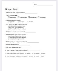 Name:
Bill Nye: Cells
1. Different cells of the body have different
2. Check all that are alive:
O Happy family
Active Volcano
Sponge cake
Sea sponge
3. The word "membrane" means:
a) big puddle
b) open door
c) thin skin
4. How are the cells of the body like a house?
a) the doors of the house can move
b) each room has a different job
c) both have different levels, or floors
5. What plant is used to make sauerkraut?
6. Metamorphosis refers to what process?
a) a cell expanding and then dividing
b) flexing of muscles during exercise
c) a caterpillar turning into a moth
7. What organ of your body grows the fastest?
8. What are genes made of?
9. How many cells are in an egg?
10. What is needed to grow a seed into a plant?
11. What protein makes blood cells red? a) lactose
b) hemoglobin c) insulin
12. What cells in your body are never replaced? a) nerve b) muscle
c) skin
