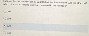 Suppose the stock market can be up 20% half the time or down 10% the other half,
what is the risk of holding stocks, as measured in the textbook?
20%
30%
10%
40%