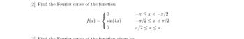 ### Finding the Fourier Series of a Piecewise Function

Consider the problem of finding the Fourier series for the given piecewise function:

\[ f(x) = 
\begin{cases} 
0 & \text{for } -\pi \le x < -\pi/2 \\
\sin(4x) & \text{for } -\pi/2 \le x < \pi/2 \\
0 & \text{for } \pi/2 \le x \le \pi 
\end{cases}
\]

The function \(f(x)\) is defined over the interval \([-π, π]\) and is piecewise continuous. The specific intervals and corresponding function values are described as follows:

- For \( -π \le x < -π/2 \), \( f(x) = 0 \)
- For \( -π/2 \le x < π/2 \), \( f(x) = \sin(4x) \)
- For \( π/2 \le x \le π \), \( f(x) = 0 \)

To construct the Fourier series, we will need to calculate the Fourier coefficients. The Fourier series of a function \(f(x)\) defined on the interval \([-L, L]\) is given by:

\[ f(x) \sim a_0 + \sum_{n=1}^{\infty} \left( a_n \cos\left(\frac{n\pi x}{L}\right) + b_n \sin\left(\frac{n\pi x}{L}\right) \right) \]

Where:

- \(a_0\) is the average value of the function over one period,
- \(a_n\) and \(b_n\) are the Fourier coefficients given by:
  \[
  a_n = \frac{1}{L} \int_{-L}^{L} f(x) \cos\left(\frac{n\pi x}{L}\right) dx
  \]
  \[
  b_n = \frac{1}{L} \int_{-L}^{L} f(x) \sin\left(\frac{n\pi x}{L}\right) dx
  \]

For this specific problem, since the function is defined on \([-π, π]\), we have \(L = π\). The intervals need to be considered when setting up the integr