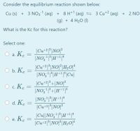 Consider the equilibrium reaction shown below:

\[ \text{Cu (s)} + 3 \, \text{NO}_3^{-1} \, \text{(aq)} + 8 \, \text{H}^{+1} \, \text{(aq)} \rightleftharpoons 3 \, \text{Cu}^{+2} \, \text{(aq)} + 2 \, \text{NO (g)} + 4 \, \text{H}_2\text{O (l)} \]

What is the \( K_c \) for this reaction?

Select one:

a. \[ K_c = \frac{[\text{Cu}^{+2}]^3 [\text{NO}]^2}{[\text{NO}_3^{-1}]^3 [\text{H}^{+1}]^8} \]

b. \[ K_c = \frac{[\text{Cu}^{+2}]^3 [\text{NO}]^2 [\text{H}_2\text{O}]^4}{[\text{NO}_3^{-1}]^3 [\text{H}^{+1}]^8 [\text{Cu}]} \]

c. \[ K_c = \frac{[\text{Cu}^{+2}]^3 + [\text{NO}]^2}{[\text{NO}_3^{-1}] + [\text{H}^{+1}]^8} \]

d. \[ K_c = \frac{[\text{NO}_3^{-1}]^3 [\text{H}^{+1}]^8}{[\text{Cu}^{+2}]^3 [\text{NO}]^2} \]

e. \[ K_c = \frac{[\text{Cu}] [\text{NO}_3^{-1}]^3 [\text{H}^{+1}]^8}{[\text{Cu}^{+2}]^3 [\text{NO}]^2 [\text{H}_2\text{O}]^4} \]