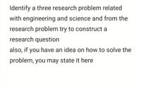 Identify a three research problem related
with engineering and science and from the
research problem try to construct a
research question
also, if you have an idea on how to solve the
problem, you may state it here
