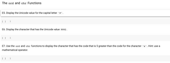 **The `ord` and `chr` Functions**

**E5.** Display the Unicode value for the capital letter `'P'`.

```python
[ ] 1
```

**E6.** Display the character that has the Unicode value `9992`.

```python
[ ] 1
```

**E7.** Use the `ord` and `chr` functions to display the character that has the code that is 5 greater than the code for the character `'&'`. Hint: use a mathematical operator.

```python
[ ] 1
```