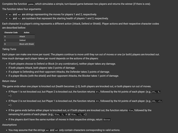 Complete the function game, which simulates a simple, turn-based game between two players and returns the winner (if there is one).
The function takes four arguments:
• m1 and m2 are strings representing the moves for players 1 and 2, respectively.
• h1 and h2 are numbers that represent the starting health of players 1 and 2, respectively.
Each character in a player's string represents a different action (Attack, Defend or Shield). Player actions and their respective character codes
are described bellow:
Character Code
A
D
B
Action
Attack
Defend
Block with Shield
Taking Turns
Each player can make one move per round. The players conti to move until they run out of moves or one (or both) players are knocked out.
How much damage each player takes per round depends on the actions of the players:
• If both players choose to Defend or Block (in any combination), neither player takes any damage.
• If both players Attack, both players take 3 points of damage.
• If a player is Defending and their opponent Attacks, the Defender takes 2 points of damage.
• If a player Blocks (with the shield) and their opponent Attacks, the Blocker takes 1 point of damage.
Return Value
The game ends when one player is knocked out (health becomes ≤0), both players are knocked out, or both players run out of moves.
If Player 1 is not knocked out, but Player 2 is knocked out, the function returns P1, followed by the hit points of each player. (e.g., P1, 5,
0)
If Player 2 is not knocked out, but Player 1 is knocked out, the function returns P2, followed by the hit points of each player. (e.g., P2, -1,
8)
• If the game ends before either player is knocked out, or if both players are knocked out, the function returns Tie, followed by the
remaining hit points of each player. (e.g., Tie, 3, 8 or Tie, -1, 0)
• If the players don't have the same number of moves in their respective strings, return Error.
Assumptions
• You may assume that the strings m1 and m2 only contain characters corresponding to valid actions.