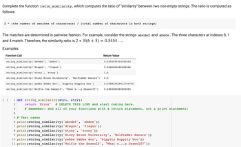 Complete the function ratio_similarity, which computes the ratio of "similarity" between two non-empty strings. The ratio is computed as
follows:
2 (the number of matches of characters) / (total number of characters in both strings)
The matches are determined in pairwise fashion. For example, consider the strings abcdef and abdce. The three characters at indexes 0, 1
and 4 match. Therefore, the similarity ratio is 2 * 3/(6 + 5) = 0.5454 ....
Examples:
Function Call
string_similarity('abcdef',
'abdce')
string_similarity('dragon',
'flagon')
string_similarity('stony', 'stony')
string_similarity('Stony Brook University', 'WolfieNet Secure')
string_similarity('yabba dabba doo', 'bippity boppity boo')
string_similarity('Wolfie the Seawolf', "What's...a Seawolf?")
[ ]
Return Value
3
4
5 # Test cases
6 print (string_similarity('abcdef', 'abdce'))
7 print (string_similarity('dragon' 1 'flagon'))
'stony'))
0.5454545454545454
0.6666666666666666
1.0
0.0
0.058823529411764705
0.4864864864864865
1 def string_similarity (str1, str2):
2
return 'Error' # DELETE THIS LINE and start coding here.
#Remember: end all of your functions with a return statement, not a print statement!
8 print (string_similarity('stony',
9 print (string_similarity('Stony Brook University', 'WolfieNet Secure'))
10 print (string_similarity('yabba dabba doo', 'bippity boppity boo'))
11 print (string_similarity( 'Wolfie the Seawolf', "What's...a Seawolf?"))