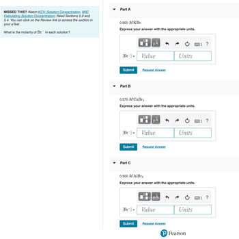 **Missed This?**

Watch KCV: Solution Concentration, IWE: Calculating Solution Concentration; Read Sections 5.2 and 5.4. You can click on the Review link to access the section in your eText.

**What is the molarity of Br⁻ in each solution?**

---

**Part A**

0.500 M KBr

**Express your answer with the appropriate units.**

[Br⁻] = \_\_\_\_ Value \_\_\_\_ Units

[Submit] [Request Answer]

---

**Part B**

0.270 M CaBr₂

**Express your answer with the appropriate units.**

[Br⁻] = \_\_\_\_ Value \_\_\_\_ Units

[Submit] [Request Answer]

---

**Part C**

0.500 M AlBr₃

**Express your answer with the appropriate units.**

[Br⁻] = \_\_\_\_ Value \_\_\_\_ Units

[Submit] [Request Answer]

---

This exercise is from Pearson and encourages users to calculate the molarity of bromide ions (Br⁻) in different solutions. Each part requires the understanding of dissociation in solutions to determine the concentration of Br⁻ ions accurately.