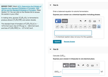 **Educational Content on Alcohol Fermentation and Enthalpy Calculations**

**Introduction to Alcohol Fermentation**

In winemaking, glucose (\(C_6H_{12}O_6\)) undergoes fermentation to produce ethanol (\(C_2H_5OH\)) and carbon dioxide (\(CO_2\)). This process can be represented by a balanced chemical equation, which you are tasked to formulate.

**Part A: Writing a Balanced Chemical Equation**

To express the chemical reaction for alcohol fermentation, input your balanced equation, including the phases of each substance, into the form provided. Ensure all atoms are accounted for on both sides of the equation. For example:

- Glucose: \(C_6H_{12}O_6(s)\)
- Ethanol: \(C_2H_5OH(l)\)
- Carbon Dioxide: \(CO_2(g)\)

**Part B: Calculating the Standard Enthalpy Change (\(\Delta H^\circ_{rxn}\))**

In this section, calculate the standard enthalpy change (\(\Delta H^\circ_{rxn}\)) for the reaction. Use the given standard heats of formation:

- \(C_6H_{12}O_6(s)\): \(-1273.3 \, \text{kJ/mol}\)
- \(CO_2(g)\): \(-393.5 \, \text{kJ/mol}\)
- \(C_2H_5OH(l)\): \(-277.6 \, \text{kJ/mol}\)

Enter your calculated value in kilojoules, rounded to one decimal place, using the formula for enthalpy change based on the standard heats of formation.

---

**Note**: The text also references resources for further study:

- *KCV: Determining the Enthalpy of Reaction from Standard Enthalpies of Formation*
- *IWE: \(\Delta H^\circ_{rxn}\) and the Standard Enthalpies of Formation*
- Section 7.9 in your eText

These resources will deepen your understanding of enthalpy calculations in chemical reactions.