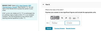 **Part A:**

**Question:**
What is the mass of the water?

**Instructions:**
Express your answer to two significant figures and include the appropriate units.

**Interactive Input Area:**
- A field to input the value (m = __ [Value] __ [Units])

**Options:**
- Submit
- Previous Answers
- Request Answer

---

**Contextual Information:**

**Note:**
- If you missed this, you can watch the videos on *KCV: Heat Capacity* and *IWE: Thermal Energy Transfer* or read Section 7.4 for additional information. These resources can be accessed via the Review link in your eText.

**Problem Statement:**
A 32.1 g iron rod, initially at 21.5 °C, is submerged into an unknown mass of water at 63.5 °C in an insulated container. The final temperature of the mixture upon reaching thermal equilibrium is 58.5 °C.