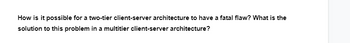 How is it possible for a two-tier client-server architecture to have a fatal flaw? What is the
solution to this problem in a multitier client-server architecture?