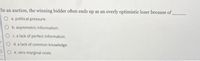 In an auction, the winning bidder often ends up as an overly optimistic loser because of
a. political pressure.
b. asymmetric information.
C. a lack of perfect information.
O d. a lack of common knowledge.
PIO e. zero marginal costs.
