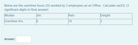 Below are the overtime hours (O) worked by 3 employees an an Office. Calculate var(O). (3
significant digits in final answer)
Worker
Jim
Pam
Dwight
Overtime Hrs.
10
3
Answer:
