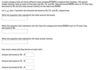 A small company took out three different loans totaling $73000 to expand their business. The annual
simple interest rates on each of the loans was 6%, 7%, and 8%. They borrowed $3000 more at 7% than they
borrowed at 8% and the total annual interest on the loans was $5085.
Let x, y, and z represent the amounts borrowed at 6%,7%, and 8%, respectively.
Write the equation that represents the total amount borrowed.
Write the equation that represents the fact that the company borrowed $3000 more at 7% than they
borrowed at 8%.
Write the equation that represents the total annual interest.
How much money did they borrow at each rate?
Amount borrowed at 6%: $
Amount borrowed at 7%: $
Amount borrowed at 8%: $