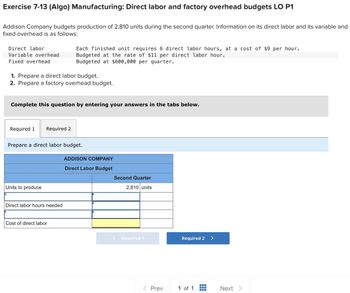 Exercise 7-13 (Algo) Manufacturing: Direct labor and factory overhead budgets LO P1
Addison Company budgets production of 2,810 units during the second quarter. Information on its direct labor and its variable and
fixed overhead is as follows:
Direct labor
Variable overhead
Fixed overhead
1. Prepare a direct labor budget.
2. Prepare a factory overhead budget.
Complete this question by entering your answers in the tabs below.
Required 1 Required 2
Each finished unit requires 6 direct labor hours, at a cost of $9 per hour.
Budgeted at the rate of $11 per direct labor hour.
Budgeted at $600,000 per quarter.
Prepare a direct labor budget.
Units to produce
Direct labor hours needed
Cost of direct labor
ADDISON COMPANY
Direct Labor Budget
Second Quarter
2,810 units
Required 1
< Prev
Required 2
1 of 1
Next >