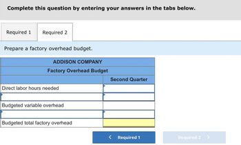 Complete this question by entering your answers in the tabs below.
Required 1 Required 2
Prepare a factory overhead budget.
ADDISON COMPANY
Factory Overhead Budget
Dire labor hours needed
Budgeted variable overhead
Budgeted total factory overhead
Second Quarter
Required 1
Required 2 >