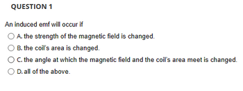 QUESTION 1
An induced emf will occur if
A. the strength of the magnetic field is changed.
B. the coil's area is changed.
O C. the angle at which the magnetic field and the coil's area meet is changed.
O D. all of the above.