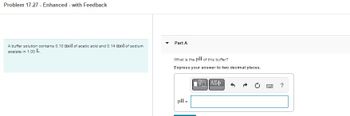 **Problem 17.27 - Enhanced - with Feedback**

A buffer solution contains 0.10 mol of acetic acid and 0.14 mol of sodium acetate in 1.00 L.

**Part A**

What is the pH of this buffer?

Express your answer to two decimal places.

pH = [Text box for answer input]

*Note: The problem requires calculating the pH of a buffer solution using the Henderson-Hasselbalch equation. No graphs or additional diagrams are present in this prompt.*
