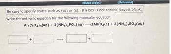 [Review Topics]
[References]
Be sure to specify states such as (aq) or (s). If a box is not needed leave it blank.
Write the net ionic equation for the following molecular equation.
Al2(SO4)3(aq)
+ 2(NH4)3PO4(aq)-2AIPO4(s) + 3(NH4)2SO4(aq)
+