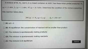 A mixture of HI, H₂, and I₂ in a closed container at 448°C has these initial partial pressures: H₂
(g) - 1.5 atm, 1₂ (g) 1.2 atm, HI (g) 18.5 atm. Determine the condition of the mixture assuming
this reaction takes place.
2HI (g) H₂(g) + 1₂ (g) X-1.98 x 10-2
(A) AG> 0
O(B) At equilibrium the concentration of reactant will be smaller than product
O(C) The mixture is spontaneously making products
O(D) The mixture is spontaneously making reactants
O(E) The mixture is at equilibrium
Submit