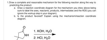 1. Draw a complete and reasonable mechanism for the following reaction along the way to
predicting the product.
a. Draw a reaction coordinate diagram for the mechanism you drew above being
sure to label the axes, reactants, products, intermediates and the RDS (you can
ignore the workup step in your diagram).
b. Is the product favored? Explain using the mechanism/reaction coordinate
diagram.
NH
1. KOH, H2O
2. HCI, H₂O