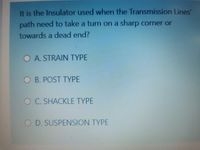 It is the Insulator used when the Transmission Lines'
path need to take a turn on a sharp corner or
towards a dead end?
O A. STRAIN TYPE
O B. POST TYPE
OC. SHACKLE TYPE
O D. SUSPENSION TYPE
