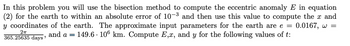 In this problem you will use the bisection method to compute the eccentric anomaly E in equation
(2) for the earth to within an absolute error of 10-3 and then use this value to compute the x and
y coordinates of the earth. The approximate input parameters for the earth are e = 0.0167, w =
149.6 106 km. Compute E,x, and y for the following values of t:
2πT
365.25635 days'
and a =