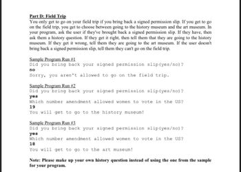 Part D: Field Trip
You only get to go on your field trip if you bring back a signed permission slip. If you get to go
on the field trip, you get to choose between going to the history museum and the art museum. In
your program, ask the user if they've brought back a signed permission slip. If they have, then
ask them a history question. If they get it right, then tell them that they are going to the history
museum. If they get it wrong, tell them they are going to the art museum. If the user doesn't
bring back a signed permission slip, tell them they can't go on the field trip.
Sample Program Run #1
Did you bring back your signed permission slip (yes/no)?
no
Sorry, you aren't allowed to go on the field trip.
Sample Program Run #2
Did you bring back your signed permission slip (yes/no)?
yes
Which number amendment allowed women to vote in the US?
19
You will get to go to the history museum!
Sample Program Run # 3
Did you bring back your signed permission slip (yes/no)?
yes
Which number amendment allowed women to vote in the US?
18
You will get to go to the art museum!
Note: Please make up your own history question instead of using the one from the sample
for your program.