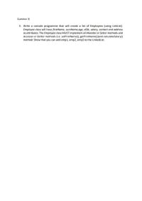 Question 3)
3. Write a console programme that will create a list of Employees (using LinkList).
Employee class will have firstName, sureName,age, dOb, salary, contact and address
as attributes. The Employee class MUST implement all Mutator or Setter methods and
Accessor or Getter methods (i.e. setFirstName(), getFirstName())and calculateSalary()
method. Show that you can add emp1, emp2, emp3 to the LinkedList.
