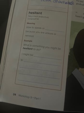 his jaw
04h gradual
hesitant
hes-i-tant (adjective)
paragraph 98
Meaning
slow to speak or
because you are unsure or
nervous
Example
What is something you might be
hesitant to do?
I might be
to
24 Workshop 9 - Part 1
97
hasn't g