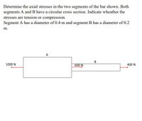 Determine the axial stresses in the two segments of the bar shown. Both
segments A and B have a circular cross section. Indicate wheather the
stresses are tension or compression.
Segment A has a diameter of 0.4 m and segment B has a diameter of 0.2
m.
A
1000 N
600 N
400 N
