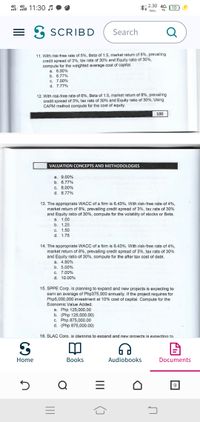 4G
2.30 4G1 ( 10
4G
i 11:3
VA
KB/s
= 3 SCRIBD
Search
Q
11. With risk-free rate of 5%, Beta of 1.5, market return of 8%, prevailing
credit spread of 3%, tax rate of 30% and Equity ratio of 30%,
compute for the weighted average cost of capital.
a. 6.00%
b. 6.77%
c. 7.00%
d. 7.77%
12. With risk-free rate of 6%, Beta of 1.5, market return of 8%, prevailing
credit spread of 3%, tax rate of 30% and Equity ratio of 30%, Using
CAPM method compute for the cost of equity.
100
VALUATION CONCEPTS AND METHODOLOGIES
а. 9.00%
b. 6.77%
C. 8.00%
d. 8.77%
13. The appropriate WACC of a firm is 6.43%. With risk-free rate of 4%,
market return of 8%, prevailing credit spread of 3%, tax rate of 30%
and Equity ratio of 30%, compute for the volatility of stocks or Beta.
а. 1.00
b. 1.25
C. 1.50
d. 1.75
14. The appropriate WACC of a firm is 6.43%. With risk-free rate of 4%,
market return of 8%, prevailing credit spread of 3%, tax rate of 30%
and Equity ratio of 30%, compute for the after tax cost of debt.
a. 4.90%
b. 5.00%
C. 7.00%
d. 10.00%
15. SPPE Corp. is planning to expand and new projects is expecting to
earn an average of Php375,000 annually. If the project requires for
Php5,000,000 investment at 10% cost of capital. Compute for the
Economic Value Added.
a. Php 125,000.00
b. (Php 125,000.00)
c. Php 875,000.00
d. (Php 875,000.00)
16. SLAC Corp. is plannina to expand and new proiects is expecting to
Home
Вooks
Audiobooks
Documents
II
