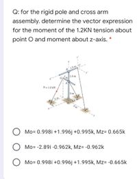 Q: for the rigid pole and cross arm
assembly. determine the vector expression
for the moment of the 1.2KN tension about
point O and moment about z-axis. *
B 1.5 m
1.5 m
A
T = 1.2 kN
3 m
2 m
1.5 m
31
Mo= 0.998i +1.996j +0.995k, Mz= 0.665k
Mo= -2.89i -0.962k, Mz= -0.962k
Mo= 0.998i +0.996j +1.995k, Mz= -0.665k
