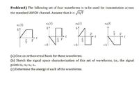 Problem1) The following set of four waveforms is to be used for transmission across
the standard AWGN channel. Assume that b = 6/T
s1(t)
s2(t)
s3(t)
s4(t)
t
T
t
T
-b
-b
(a) Give an orthonormal basis for these waveforms.
(b) Sketch the signal space characterization of this set of waveforms, i.e., the signal
points s1, $2; S3; S4.
(c) Determine the energy of each of the waveforms.
