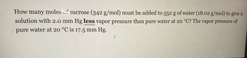 How many moles of sucrose (342 g/mol) must be added to 552 g of water (18.02 g/mol) to give a
solution with 2.0 mm Hg less vapor pressure than pure water at 20 °C? The vapor pressure of
pure water at 20 °C is 17.5 mm Hg.
I