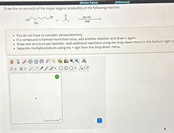 [Review Topics]
[References]
Draw the structure(s) of the major organic product(s) of the following reaction.
Br
HO
OH
dry HCI
cold
. You do not have to consider stereochemistry.
If a compound is formed more than once, add another sketcher and draw it again.
• Draw one structure per sketcher. Add additional sketchers using the drop-down menu in the bottom right co
.
Separate multiple products using the + sign from the drop-down menu.
?
Sn []
ChemDoodle