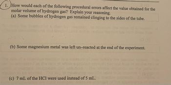 1. How would each of the following procedural errors affect the value obtained for the
molar volume of hydrogen gas? Explain your reasoning.
(a) Some bubbles of hydrogen gas remained clinging to the sides of the tube.
(b) Some magnesium metal was left un-reacted at the end of the experiment.
(c) 7 mL of the HCl were used instead of 5 mL.