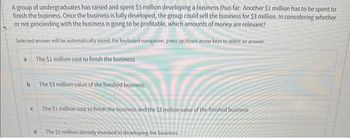 A group of undergraduates has raised and spent $5 million developing a business thus far. Another $1 million has to be spent to
finish the business. Once the business is fully developed, the group could sell the business for $3 million. In considering whether
or not proceeding with the business is going to be profitable, which amounts of money are relevant?
Selected answer will be automatically saved. For keyboard navigation, press up/down arrow keys to select an answer.
a
b
C
The $1 million cost to finish the business
d
The $3 million value of the finished business
The $1 million cost to finish the business and the $3 million value of the finished business
The $5 million already invested in developing the business