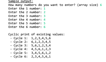 Sample output:
How many numbers do you want to enter? (array size) 6
Enter the 1 number: 1
Enter the 2 number: 2
Enter the 3 number: 3
Enter the 4 number: 4
Enter the 5 number: 5
Enter the 6 number: 6
Cyclic print of existing values:
- Cycle 1: 1,2,3,4,5,6
- Cycle 2: 6,1,2,3,4,5
- Cycle 3: 5,6,1,2,3,4
- Cycle 4: 4,5,6,1,2,3
- Cycle 5: 3,4,5,6,1,2
- Cycle 6: 2,3,4,5,6,1