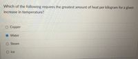 Which of the following requires the greatest amount of heat per kilogram for a given
increase in temperature?
O Copper
Water
Steam
O Ice
